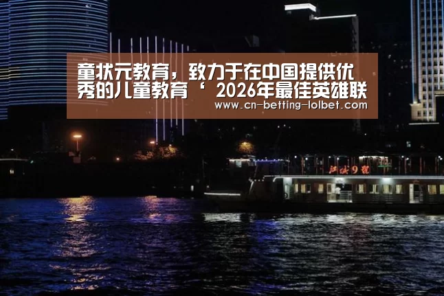 童状元教育,致力于在中国提供优秀的儿童教育‘ 2026年最佳英雄联盟投注网站’(图2) LoL投注网站